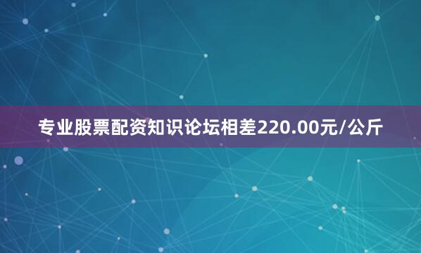 专业股票配资知识论坛相差220.00元/公斤
