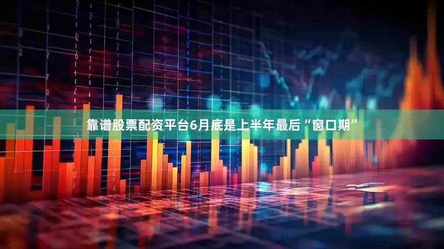 靠谱股票配资平台6月底是上半年最后“窗口期”