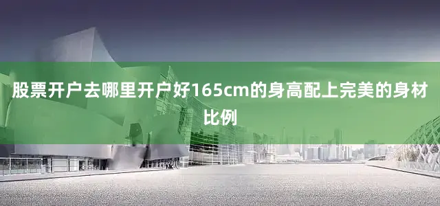 股票开户去哪里开户好165cm的身高配上完美的身材比例