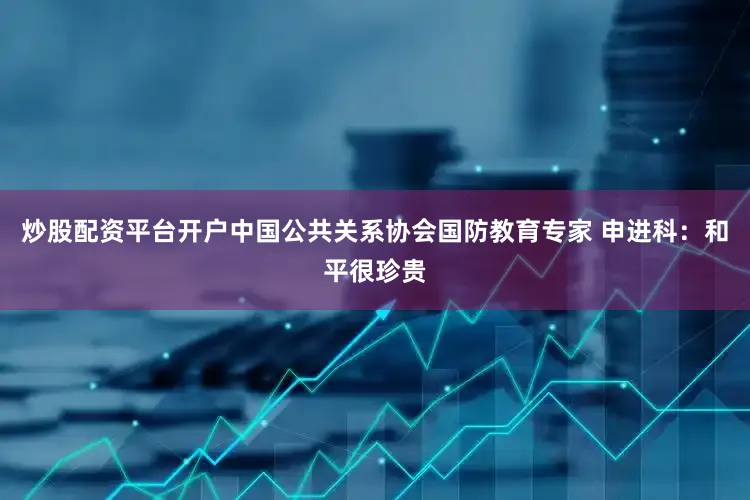 炒股配资平台开户中国公共关系协会国防教育专家 申进科：和平很珍贵