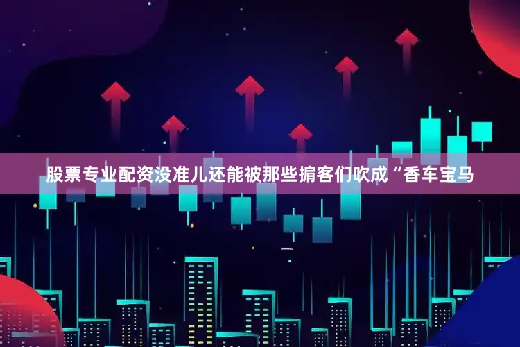 股票专业配资没准儿还能被那些掮客们吹成“香车宝马