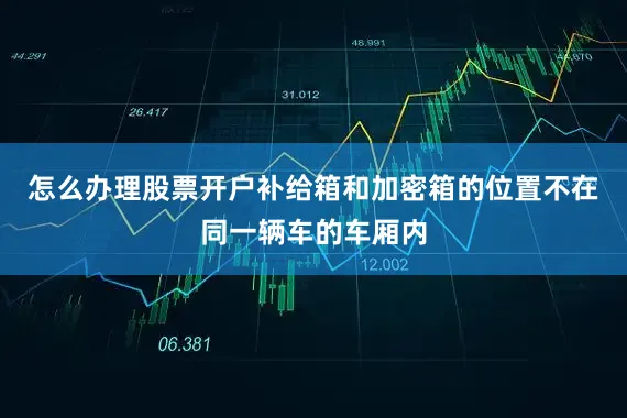 怎么办理股票开户补给箱和加密箱的位置不在同一辆车的车厢内