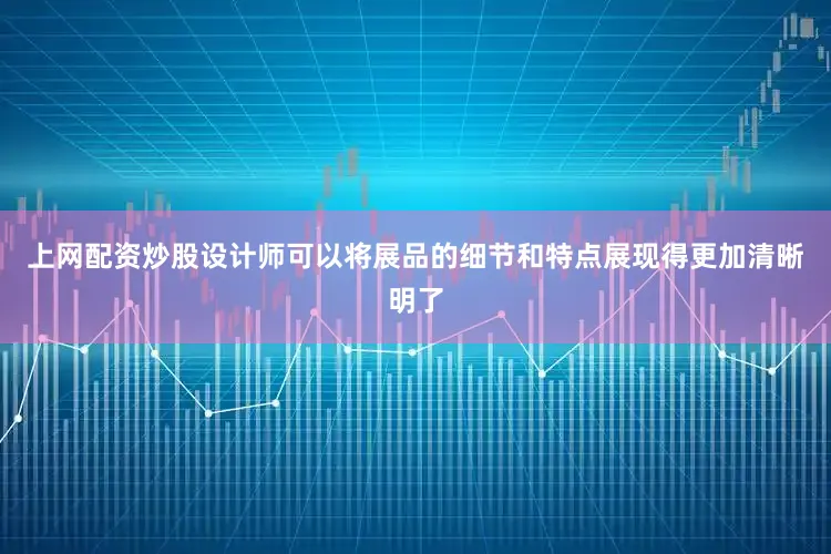 上网配资炒股设计师可以将展品的细节和特点展现得更加清晰明了