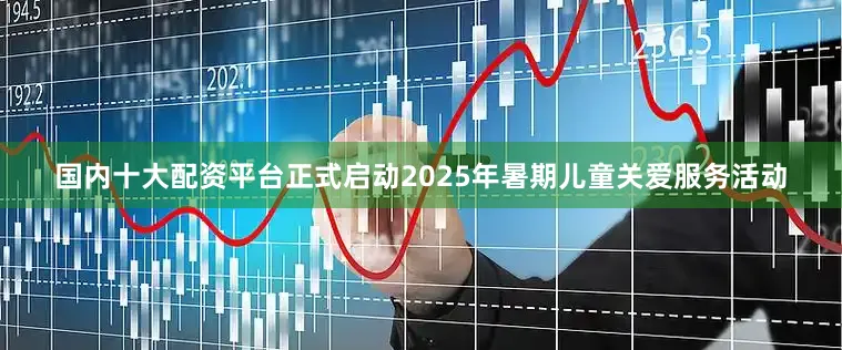 国内十大配资平台正式启动2025年暑期儿童关爱服务活动