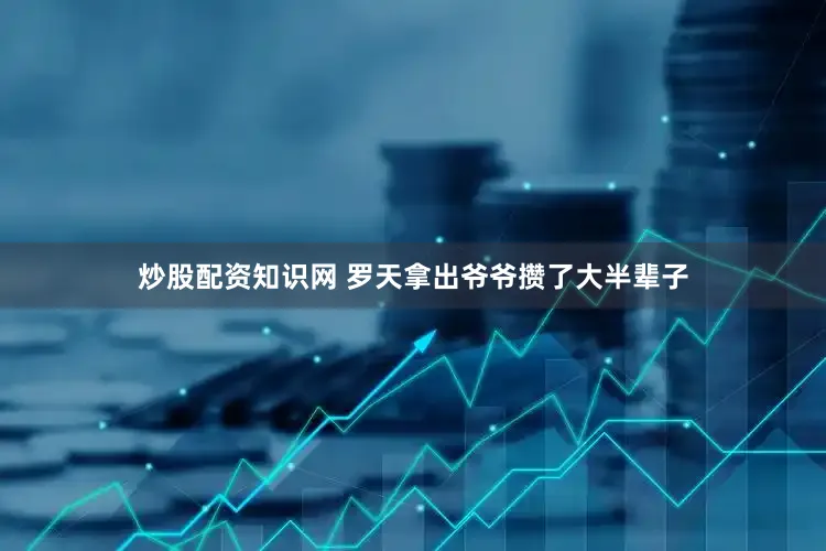 炒股配资知识网 罗天拿出爷爷攒了大半辈子