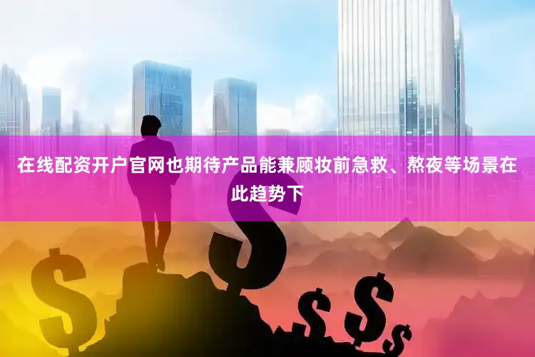在线配资开户官网也期待产品能兼顾妆前急救、熬夜等场景在此趋势下