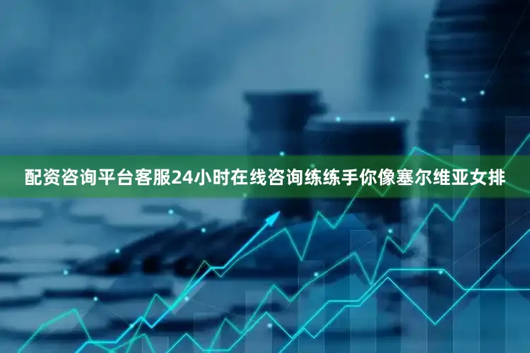 配资咨询平台客服24小时在线咨询练练手你像塞尔维亚女排