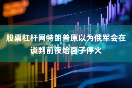 股票杠杆网特朗普原以为俄军会在谈判前夜给面子停火