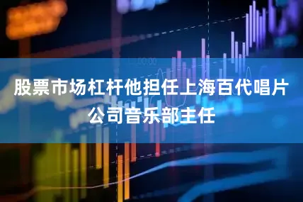 股票市场杠杆他担任上海百代唱片公司音乐部主任