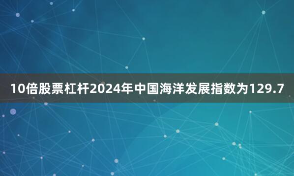 10倍股票杠杆2024年中国海洋发展指数为129.7