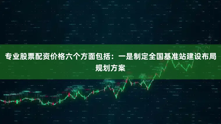 专业股票配资价格六个方面包括：一是制定全国基准站建设布局规划方案