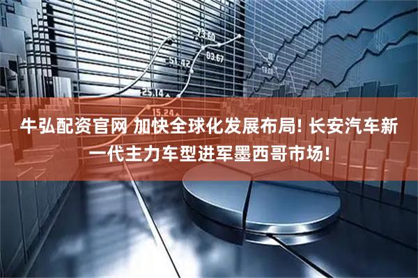 牛弘配资官网 加快全球化发展布局! 长安汽车新一代主力车型进军墨西哥市场!