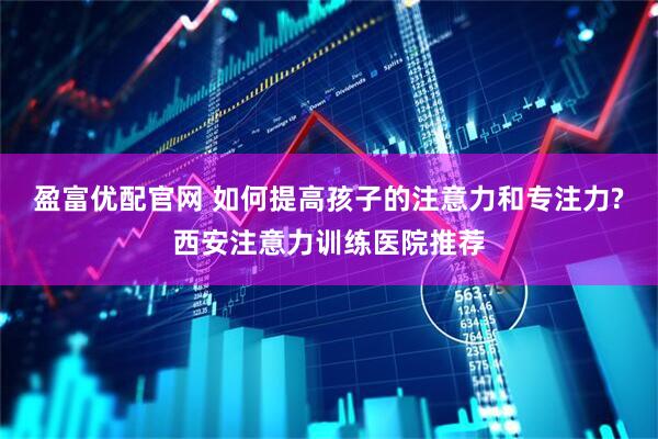 盈富优配官网 如何提高孩子的注意力和专注力?西安注意力训练医院推荐