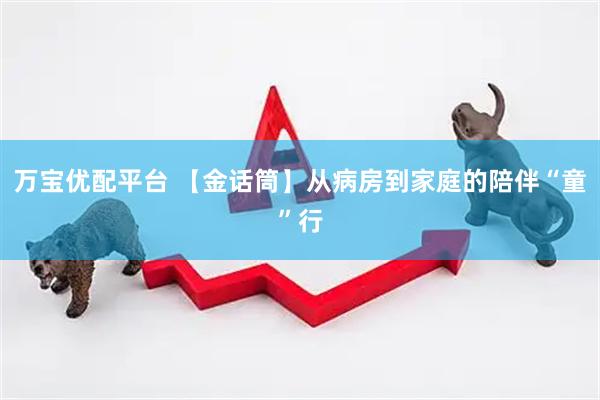 万宝优配平台 【金话筒】从病房到家庭的陪伴“童”行