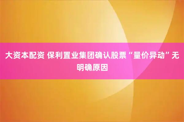 大资本配资 保利置业集团确认股票“量价异动”无明确原因