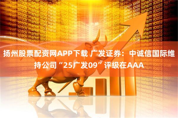 扬州股票配资网APP下载 广发证券：中诚信国际维持公司“25广发09”评级在AAA
