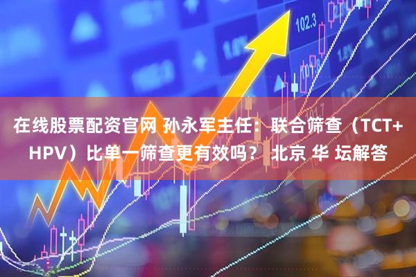在线股票配资官网 孙永军主任：联合筛查（TCT+HPV）比单一筛查更有效吗？ 北京 华 坛解答