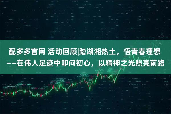 配多多官网 活动回顾|踏湖湘热土，悟青春理想 ——在伟人足迹中叩问初心，以精神之光照亮前路