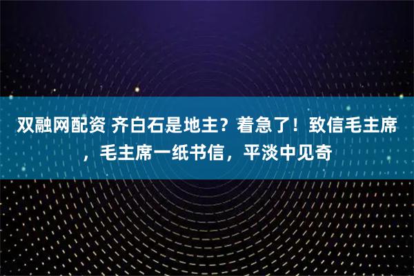 双融网配资 齐白石是地主？着急了！致信毛主席，毛主席一纸书信，平淡中见奇