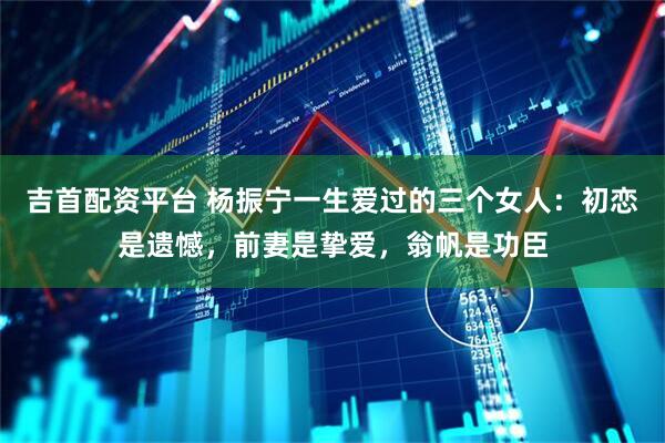 吉首配资平台 杨振宁一生爱过的三个女人：初恋是遗憾，前妻是挚爱，翁帆是功臣