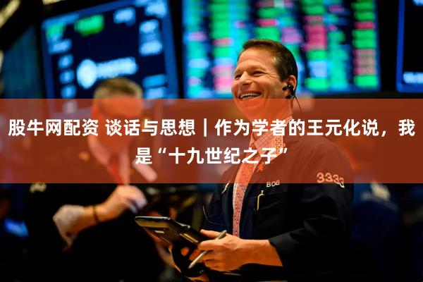 股牛网配资 谈话与思想｜作为学者的王元化说，我是“十九世纪之子”