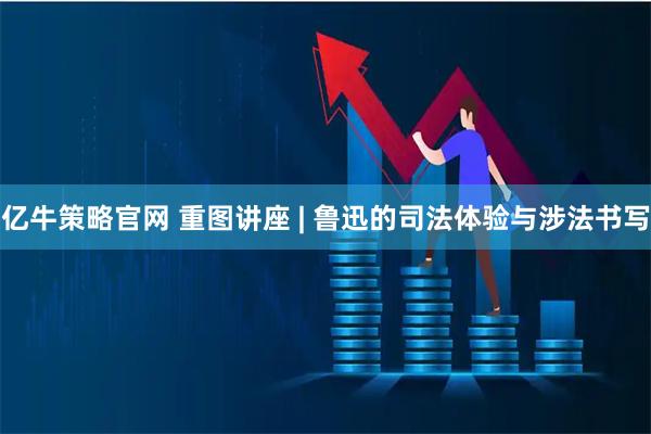 亿牛策略官网 重图讲座 | 鲁迅的司法体验与涉法书写