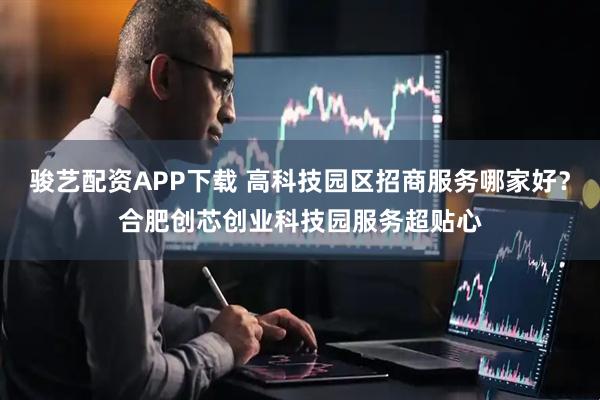 骏艺配资APP下载 高科技园区招商服务哪家好？合肥创芯创业科技园服务超贴心