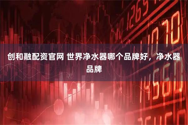 创和融配资官网 世界净水器哪个品牌好，净水器品牌