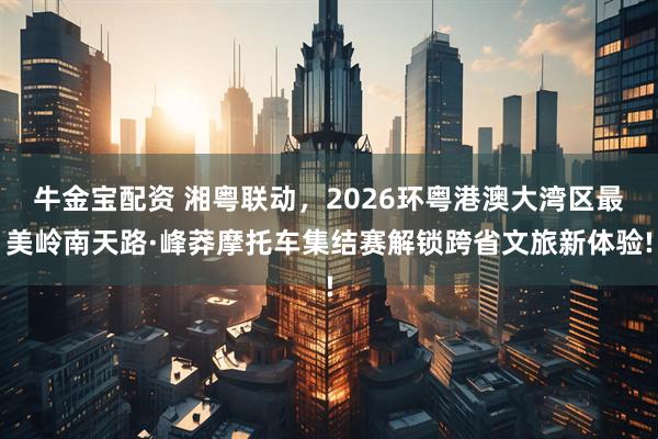 牛金宝配资 湘粤联动，2026环粤港澳大湾区最美岭南天路·峰莽摩托车集结赛解锁跨省文旅新体验!