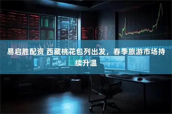 易启胜配资 西藏桃花包列出发，春季旅游市场持续升温
