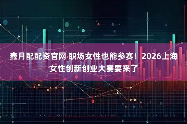鑫月配配资官网 职场女性也能参赛！2026上海女性创新创业大赛要来了