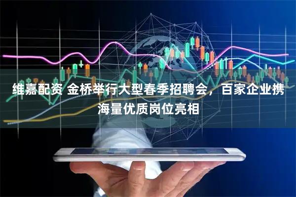 维嘉配资 金桥举行大型春季招聘会，百家企业携海量优质岗位亮相