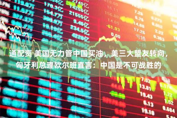 通配资 美国无力管中国买油，美三大盟友转向，匈牙利总理欧尔班直言：中国是不可战胜的