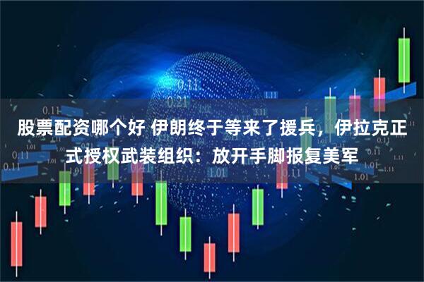 股票配资哪个好 伊朗终于等来了援兵，伊拉克正式授权武装组织：放开手脚报复美军