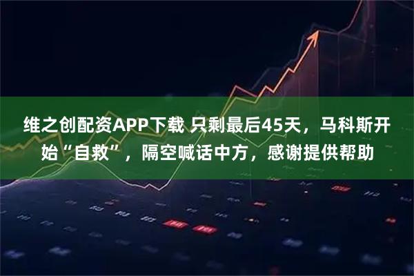 维之创配资APP下载 只剩最后45天，马科斯开始“自救”，隔空喊话中方，感谢提供帮助