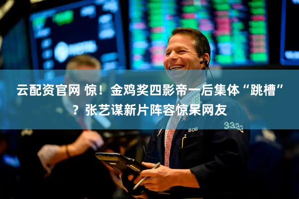 云配资官网 惊！金鸡奖四影帝一后集体“跳槽”？张艺谋新片阵容惊呆网友