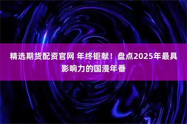 精选期货配资官网 年终钜献！盘点2025年最具影响力的国漫年番