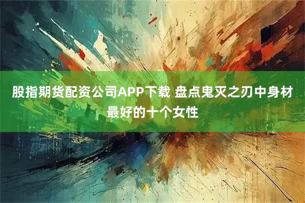 股指期货配资公司APP下载 盘点鬼灭之刃中身材最好的十个女性