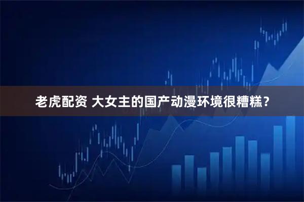 老虎配资 大女主的国产动漫环境很糟糕？