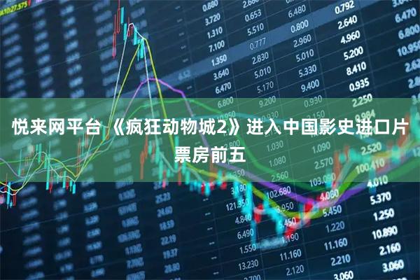 悦来网平台 《疯狂动物城2》进入中国影史进口片票房前五