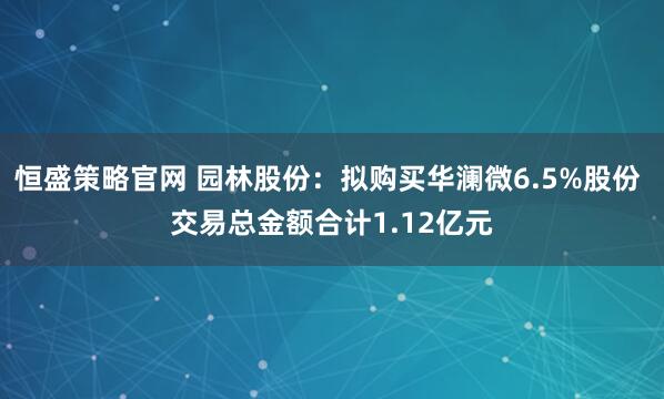 恒盛策略官网 园林股份：拟购买华澜微6.5%股份 交易总金额合计1.12亿元