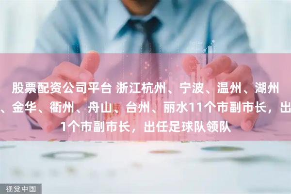 股票配资公司平台 浙江杭州、宁波、温州、湖州、嘉兴、绍兴、金华、衢州、舟山、台州、丽水11个市副市长，出任足球队领队
