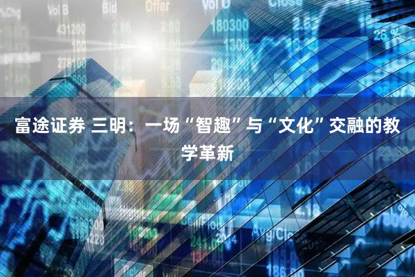 富途证券 三明：一场“智趣”与“文化”交融的教学革新