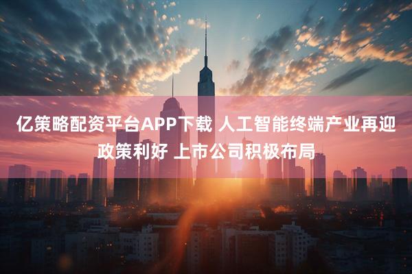亿策略配资平台APP下载 人工智能终端产业再迎政策利好 上市公司积极布局