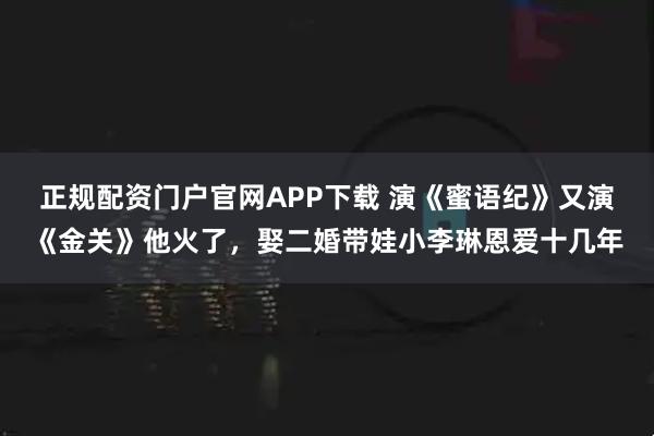 正规配资门户官网APP下载 演《蜜语纪》又演《金关》他火了，娶二婚带娃小李琳恩爱十几年