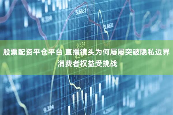 股票配资平仓平台 直播镜头为何屡屡突破隐私边界 消费者权益受挑战
