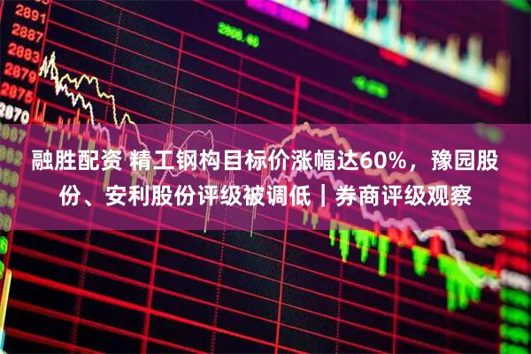 融胜配资 精工钢构目标价涨幅达60%，豫园股份、安利股份评级被调低｜券商评级观察