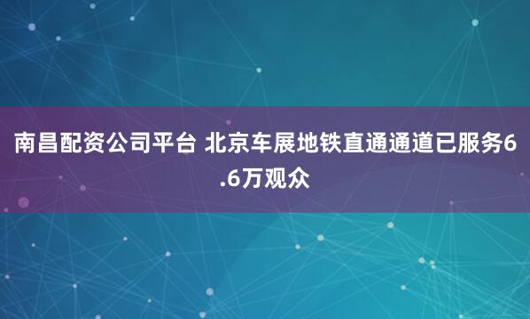 南昌配资公司平台 北京车展地铁直通通道已服务6.6万观众