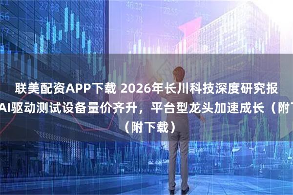 联美配资APP下载 2026年长川科技深度研究报告：AI驱动测试设备量价齐升，平台型龙头加速成长（附下载）