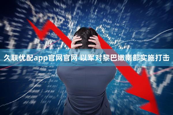 久联优配app官网官网 以军对黎巴嫩南部实施打击